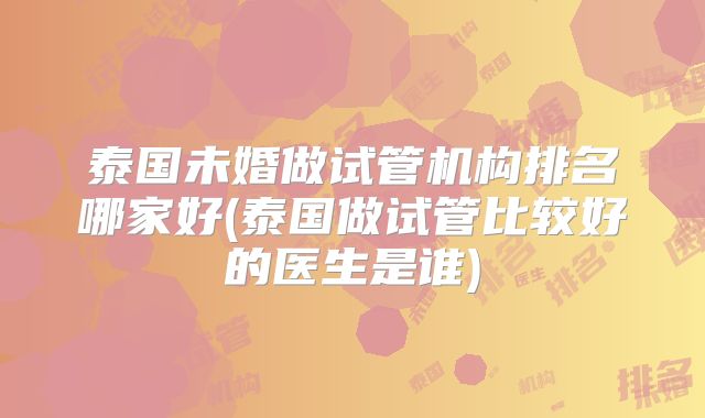 泰国未婚做试管机构排名哪家好(泰国做试管比较好的医生是谁)
