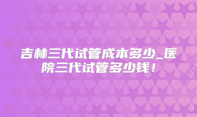吉林三代试管成本多少_医院三代试管多少钱！