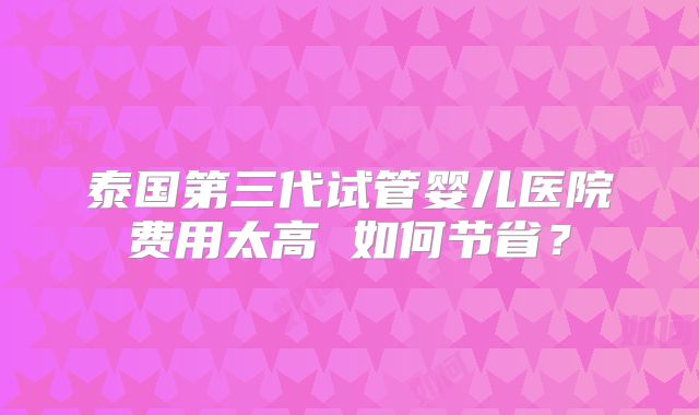 泰国第三代试管婴儿医院费用太高 如何节省？