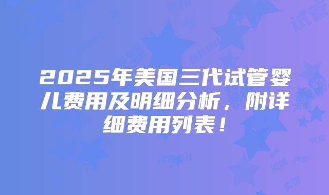 2025年美国三代试管婴儿费用及明细分析，附详细费用列表！
