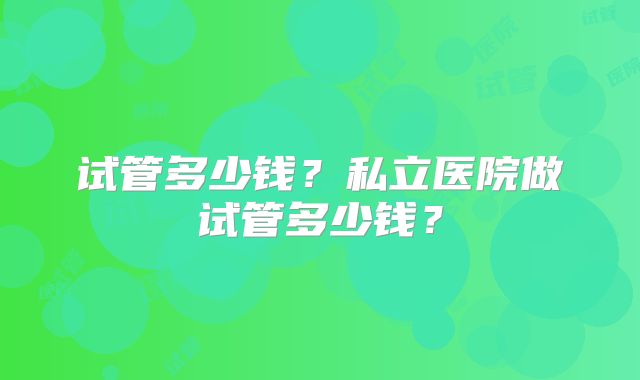 试管多少钱？私立医院做试管多少钱？