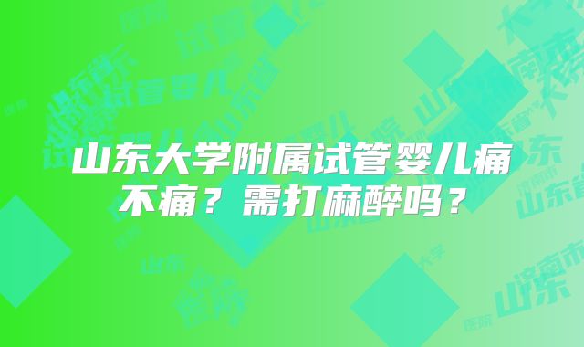 山东大学附属试管婴儿痛不痛？需打麻醉吗？