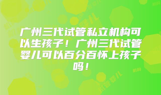 广州三代试管私立机构可以生孩子！广州三代试管婴儿可以百分百怀上孩子吗！