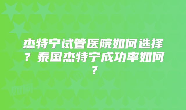 杰特宁试管医院如何选择？泰国杰特宁成功率如何？