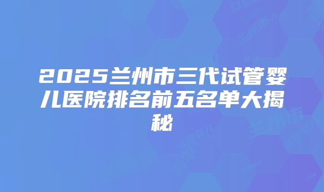 2025兰州市三代试管婴儿医院排名前五名单大揭秘