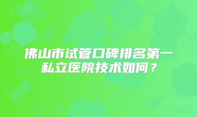 佛山市试管口碑排名第一私立医院技术如何?