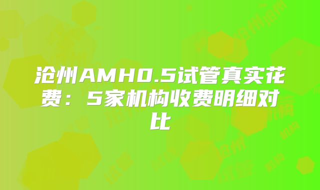 沧州AMH0.5试管真实花费：5家机构收费明细对比
