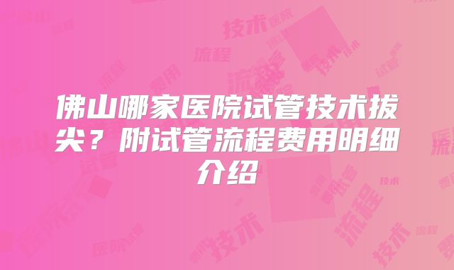 佛山哪家医院试管技术拔尖？附试管流程费用明细介绍