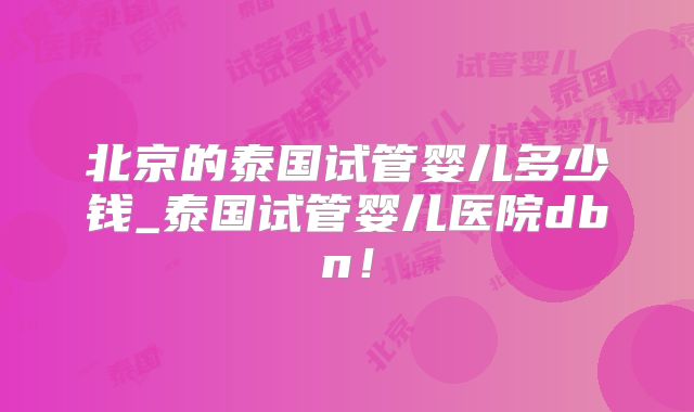 北京的泰国试管婴儿多少钱_泰国试管婴儿医院dbn！