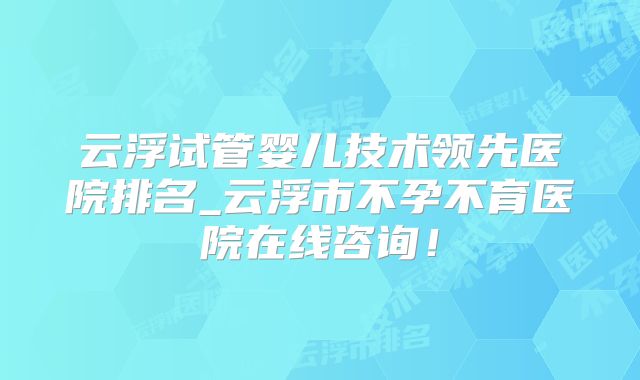 云浮试管婴儿技术领先医院排名_云浮市不孕不育医院在线咨询！
