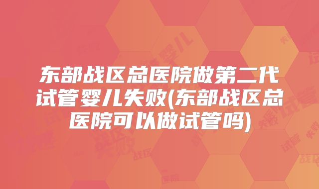 东部战区总医院做第二代试管婴儿失败(东部战区总医院可以做试管吗)