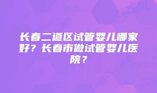 长春二道区试管婴儿哪家好？长春市做试管婴儿医院？