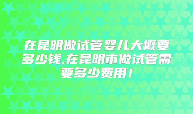 在昆明做试管婴儿大概要多少钱,在昆明市做试管需要多少费用!