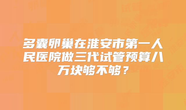 多囊卵巢在淮安市第一人民医院做三代试管预算八万块够不够？
