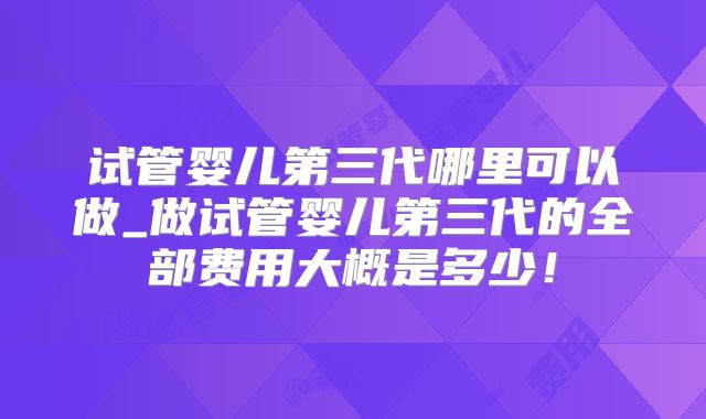 试管婴儿第三代哪里可以做_做试管婴儿第三代的全部费用大概是多少！