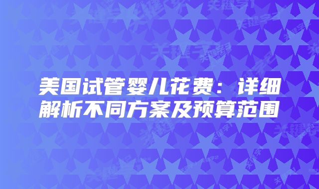 美国试管婴儿花费：详细解析不同方案及预算范围
