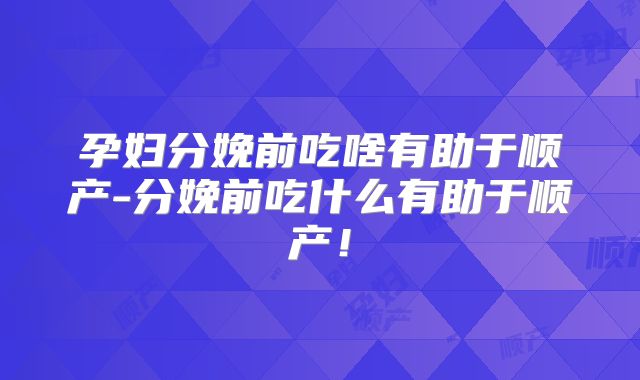 孕妇分娩前吃啥有助于顺产-分娩前吃什么有助于顺产!
