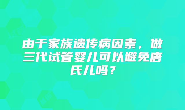 由于家族遗传病因素，做三代试管婴儿可以避免唐氏儿吗？