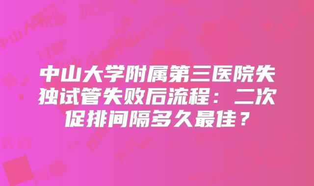 中山大学附属第三医院失独试管失败后流程：二次促排间隔多久最佳？