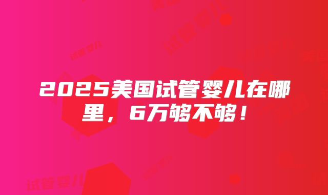 2025美国试管婴儿在哪里，6万够不够！