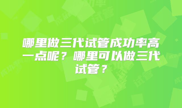 哪里做三代试管成功率高一点呢?哪里可以做三代试管?