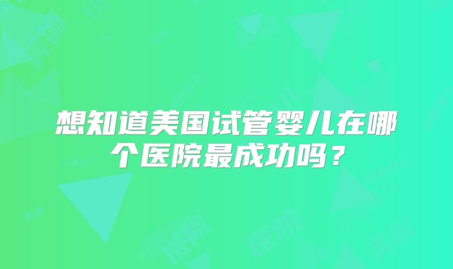 想知道美国试管婴儿在哪个医院最成功吗？