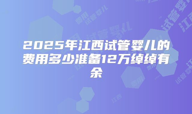 2025年江西试管婴儿的费用多少准备12万绰绰有余