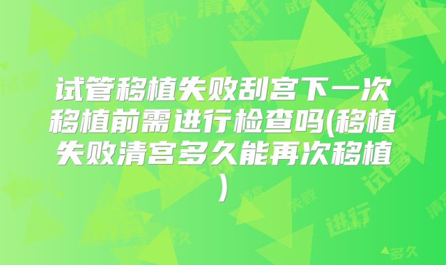 试管移植失败刮宫下一次移植前需进行检查吗(移植失败清宫多久能再次移植)