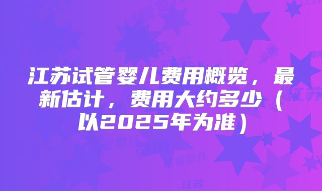 江苏试管婴儿费用概览，最新估计，费用大约多少（以2025年为准）