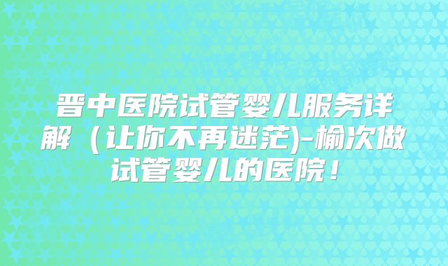 晋中医院试管婴儿服务详解(让你不再迷茫)-榆次做试管婴儿的医院!