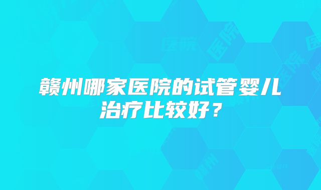 赣州哪家医院的试管婴儿治疗比较好?