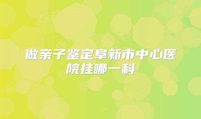 做亲子鉴定阜新市中心医院挂哪一科