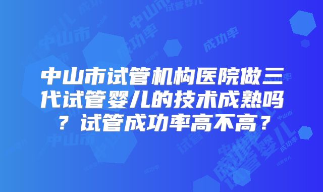 中山市试管机构医院做三代试管婴儿的技术成熟吗？试管成功率高不高？