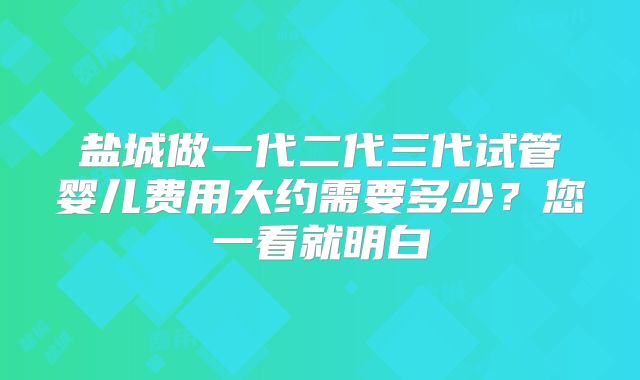 盐城做一代二代三代试管婴儿费用大约需要多少？您一看就明白