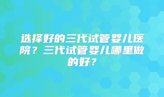 选择好的三代试管婴儿医院？三代试管婴儿哪里做的好？