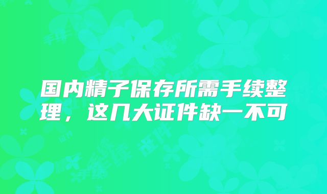 国内精子保存所需手续整理，这几大证件缺一不可