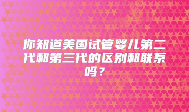 你知道美国试管婴儿第二代和第三代的区别和联系吗？