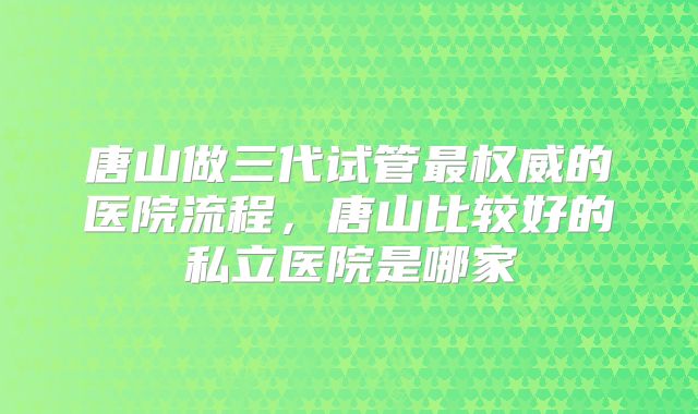 唐山做三代试管最权威的医院流程，唐山比较好的私立医院是哪家