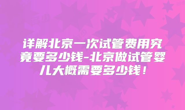 详解北京一次试管费用究竟要多少钱-北京做试管婴儿大概需要多少钱！
