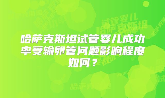哈萨克斯坦试管婴儿成功率受输卵管问题影响程度如何？