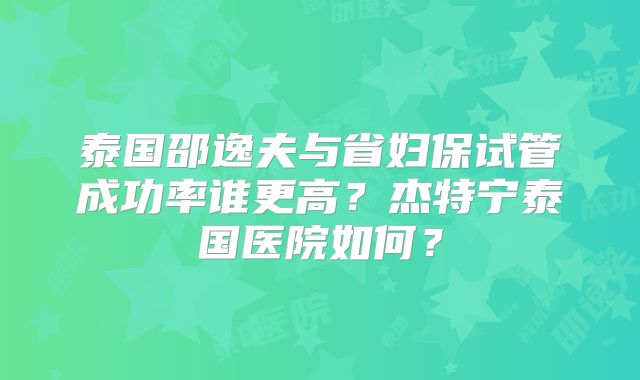 泰国邵逸夫与省妇保试管成功率谁更高？杰特宁泰国医院如何？