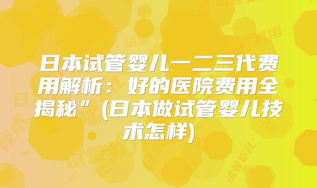 日本试管婴儿一二三代费用解析：好的医院费用全揭秘”(日本做试管婴儿技术怎样)