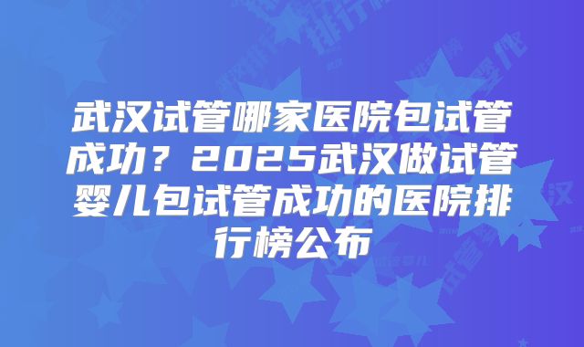 武汉试管哪家医院包试管成功？2025武汉做试管婴儿包试管成功的医院排行榜公布