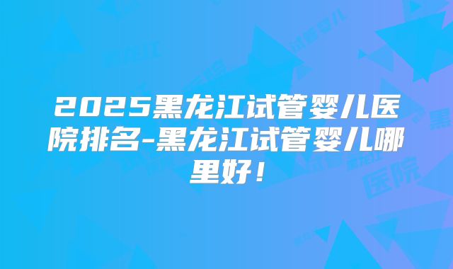 2025黑龙江试管婴儿医院排名-黑龙江试管婴儿哪里好！