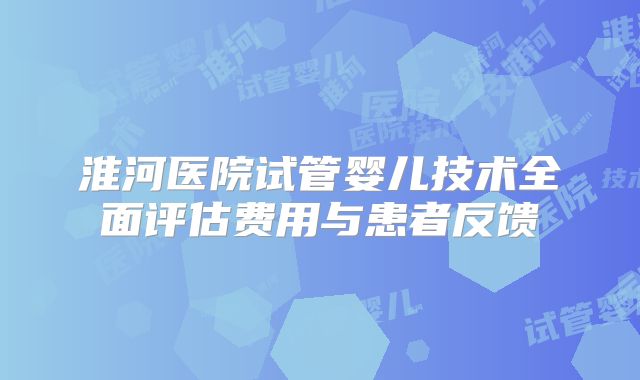 淮河医院试管婴儿技术全面评估费用与患者反馈