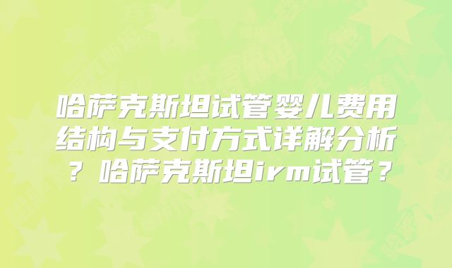 哈萨克斯坦试管婴儿费用结构与支付方式详解分析？哈萨克斯坦irm试管？