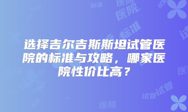 选择吉尔吉斯斯坦试管医院的标准与攻略，哪家医院性价比高？
