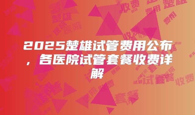 2025楚雄试管费用公布,各医院试管套餐收费详解