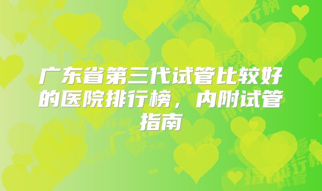 广东省第三代试管比较好的医院排行榜,内附试管指南