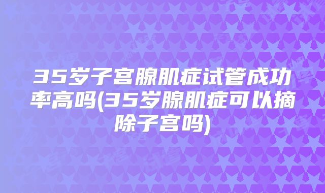 35岁子宫腺肌症试管成功率高吗(35岁腺肌症可以摘除子宫吗)